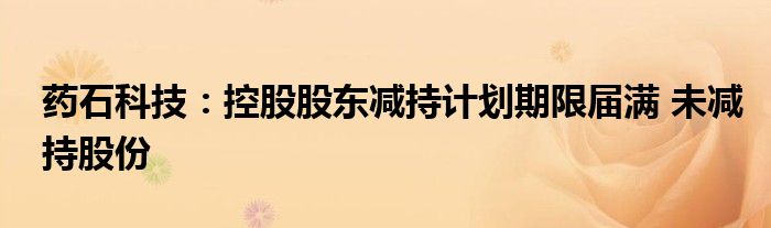 药石科技:控股股东减持计划期限届满 未减持股份