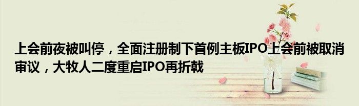 上会前夜被叫停,全面注册制下首例主板IPO上会前被取消审议,大牧人二度重启IPO再折戟