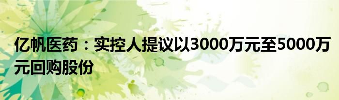 亿帆医药:实控人提议以3000万元至5000万元回购股份