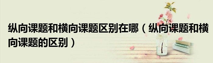 纵向课题和横向课题区别在哪(纵向课题和横向课题的区别)