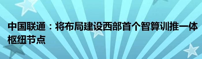 中国联通:将布局建设西部首个智算训推一体枢纽节点