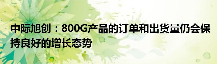 中际旭创:800G产品的订单和出货量仍会保持良好的增长态势