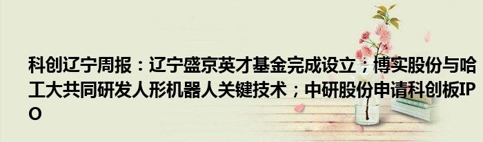 科创辽宁周报:辽宁盛京英才基金完成设立;博实股份与哈工大共同研发人形机器人关键技术;中研股份申请科创板IPO