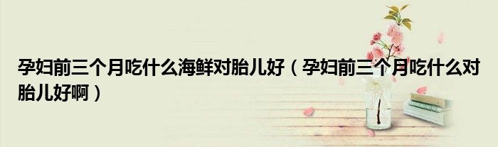 孕妇前三个月吃什么海鲜对胎儿好(孕妇前三个月吃什么对胎儿好啊)