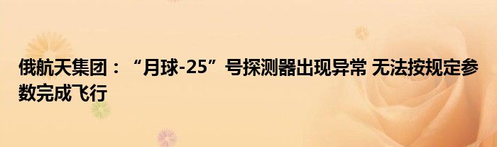 俄航天集团:“月球-25”号探测器出现异常 无法按规定参数完成飞行