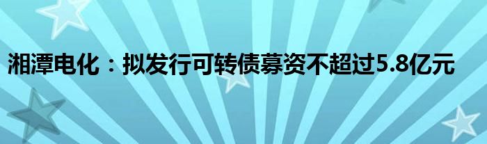 湘潭电化:拟发行可转债募资不超过5.8亿元