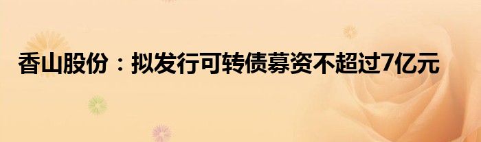 香山股份:拟发行可转债募资不超过7亿元