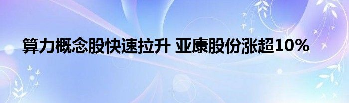 算力概念股快速拉升 亚康股份涨超10%