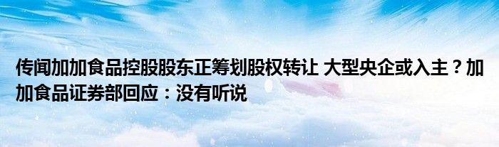 传闻加加食品控股股东正筹划股权转让 大型央企或入主?加加食品证券部回应:没有听说