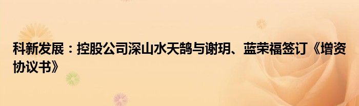 科新发展:控股公司深山水天鹄与谢玥、蓝荣福签订《增资协议书》