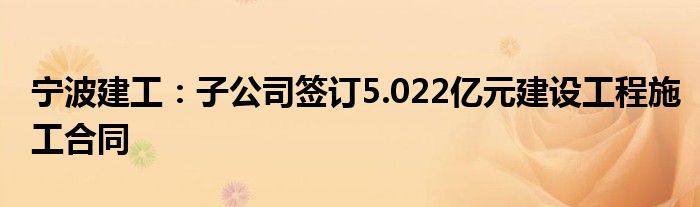 宁波建工:子公司签订5.022亿元建设工程施工合同
