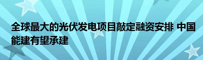 全球最大的光伏发电项目敲定融资安排 中国能建有望承建