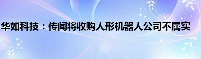 华如科技：传闻将收购人形机器人公司不属实