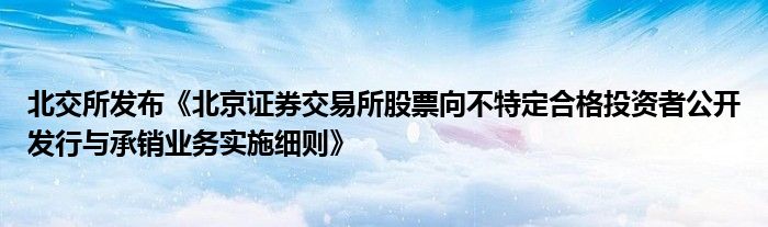 北交所发布《北京证券交易所股票向不特定合格投资者公开发行与承销业务实施细则》
