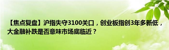 【焦点复盘】沪指失守3100关口,创业板指创3年多新低,大金融补跌是否意味市场底临近?