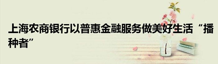 上海农商银行以普惠金融服务做美好生活“播种者”
