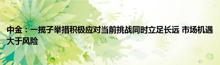 中金:一揽子举措积极应对当前挑战同时立足长远 市场机遇大于风险