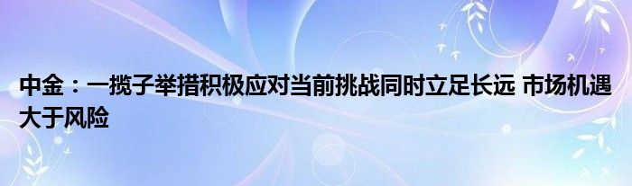 中金:一揽子举措积极应对当前挑战同时立足长远 市场机遇大于风险