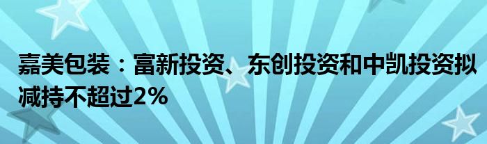 嘉美包装：富新投资、东创投资和中凯投资拟减持不超过2%