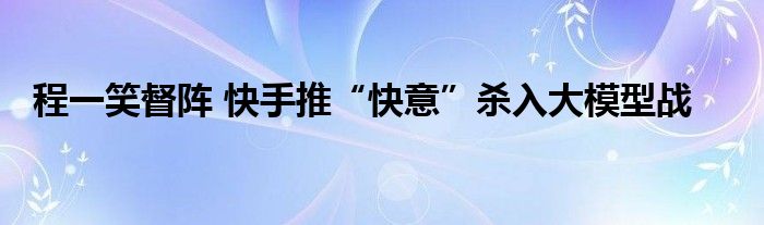 程一笑督阵 快手推“快意”杀入大模型战