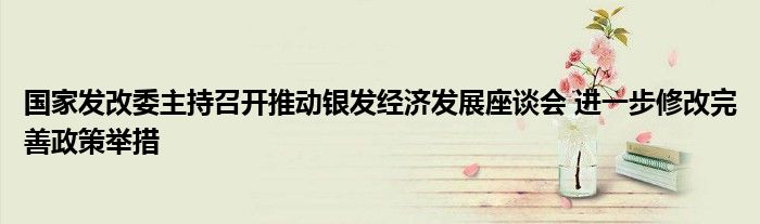国家发改委主持召开推动银发经济发展座谈会 进一步修改完善政策举措