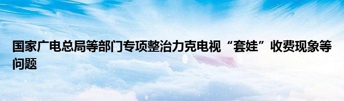 国家广电总局等部门专项整治力克电视“套娃”收费现象等问题