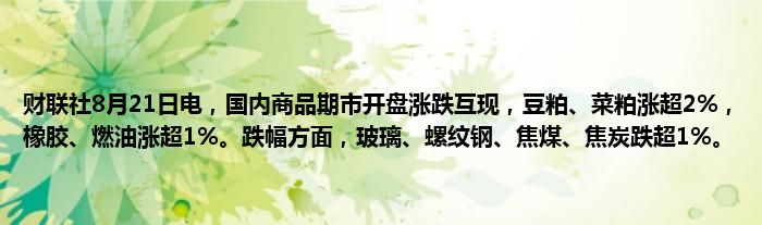 财联社8月21日电,国内商品期市开盘涨跌互现,豆粕、菜粕涨超2%,橡胶、燃油涨超1%。跌幅方面,玻璃、螺纹钢、焦煤、焦炭跌超1%。