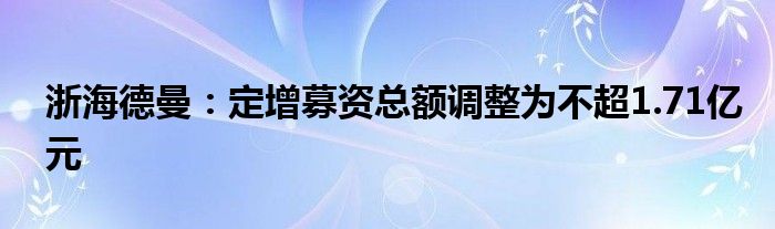 浙海德曼:定增募资总额调整为不超1.71亿元