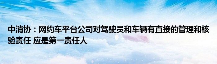 中消协:网约车平台公司对驾驶员和车辆有直接的管理和核验责任 应是第一责任人