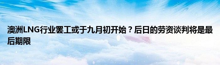澳洲LNG行业罢工或于九月初开始?后日的劳资谈判将是最后期限