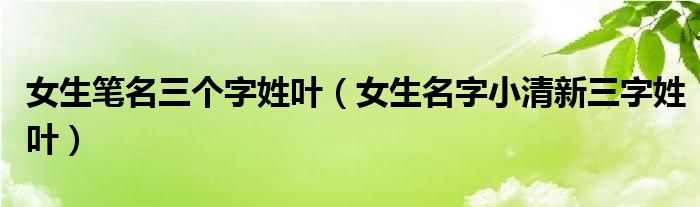 女生笔名三个字姓叶(女生名字小清新三字姓叶)