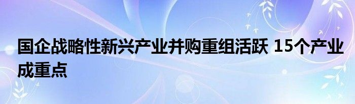 国企战略性新兴产业并购重组活跃 15个产业成重点