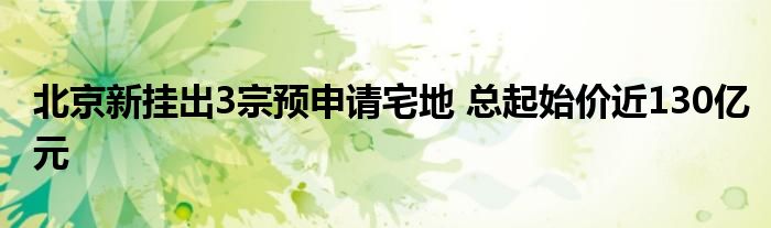 北京新挂出3宗预申请宅地 总起始价近130亿元