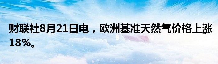 财联社8月21日电，欧洲基准天然气价格上涨18%。