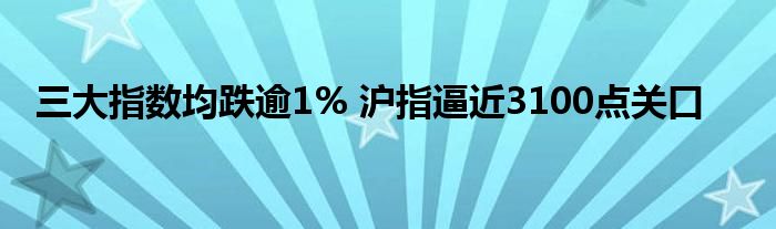 三大指数均跌逾1% 沪指逼近3100点关口