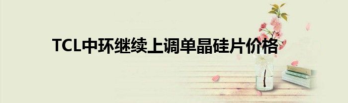 TCL中环继续上调单晶硅片价格