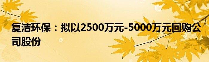 复洁环保:拟以2500万元-5000万元回购公司股份