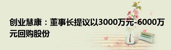 创业慧康:董事长提议以3000万元-6000万元回购股份