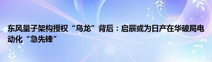 东风量子架构授权“乌龙”背后:启辰或为日产在华破局电动化“急先锋”