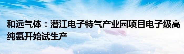 和远气体:潜江电子特气产业园项目电子级高纯氨开始试生产