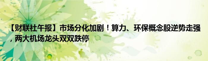 【财联社午报】市场分化加剧!算力、环保概念股逆势走强,两大机场龙头双双跌停