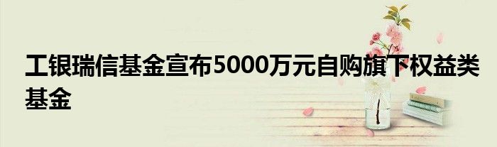 工银瑞信基金宣布5000万元自购旗下权益类基金