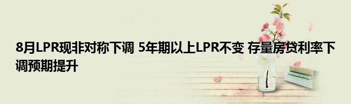 8月LPR现非对称下调 5年期以上LPR不变 存量房贷利率下调预期提升