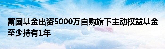 富国基金出资5000万自购旗下主动权益基金 至少持有1年