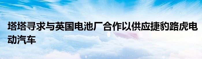 塔塔寻求与英国电池厂合作以供应捷豹路虎电动汽车