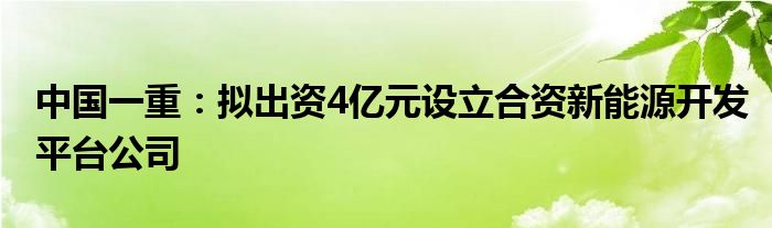 中国一重:拟出资4亿元设立合资新能源开发平台公司