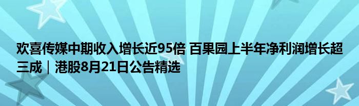 欢喜传媒中期收入增长近95倍 百果园上半年净利润增长超三成|港股8月21日公告精选