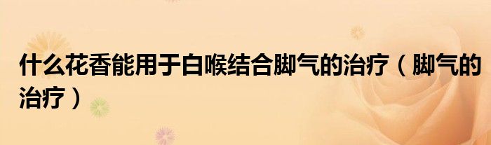 什么花香能用于白喉结合脚气的治疗(脚气的治疗)