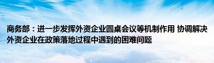 商务部:进一步发挥外资企业圆桌会议等机制作用 协调解决外资企业在政策落地过程中遇到的困难问题