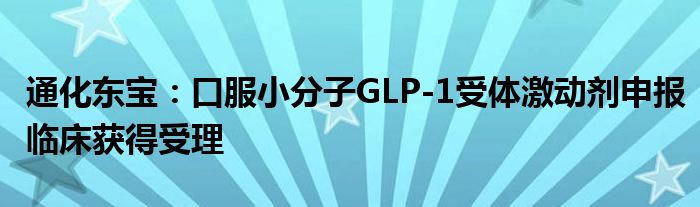 通化东宝:口服小分子GLP-1受体激动剂申报临床获得受理